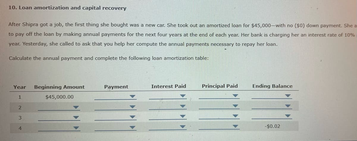 10. Loan amortization and capital recovery
After Shipra got a job, the first thing she bought was a new car. She took out an amortized loan for $45,000-with no ($0) down payment. She a
to pay off the loan by making annual payments for the next four years at the end of each year. Her bank is charging her an interest rate of 10%
year. Yesterday, she called to ask that you help her compute the annual payments necessary to repay her loan.
Calculate the annual payment and complete the following loan amortization table:
Year Beginning Amount
1
2
3
4
$45,000.00
Payment
Interest Paid
Principal Paid
Ending Balance
-$0.02