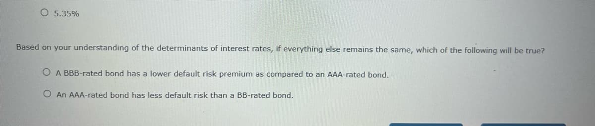 5.35%
Based on your understanding of the determinants of interest rates, if everything else remains the same, which of the following will be true?
O A BBB-rated bond has a lower default risk premium as compared to an AAA-rated bond.
O An AAA-rated bond has less default risk than a BB-rated bond.