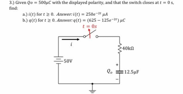 3.) Given Qo = 500µC with the displayed polarity, and that the switch closes at t = 0 s,
find:
a.) i(t) for t 2 0. Answer:i(t) = 250e-2t µA
b.) q(t) for t 2 0. Answer: q(t) = (625 – 125e-2t) µC
t = Os
40kn
-50v
:12.5µF
