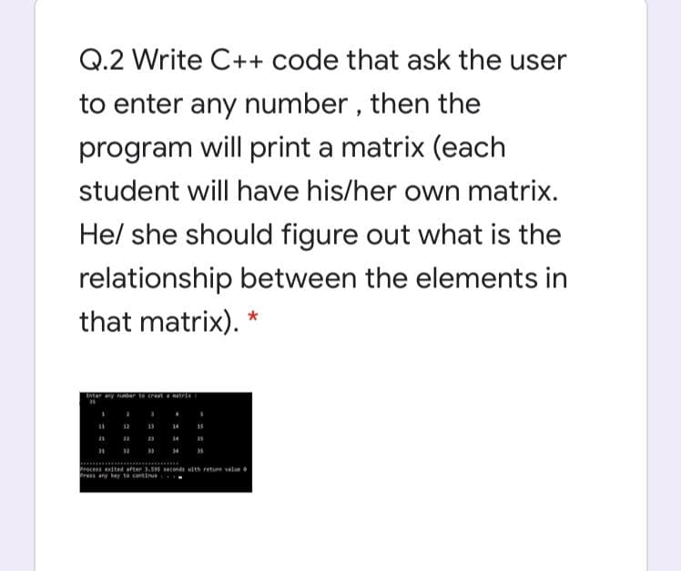 Q.2 Write C++ code that ask the user
to enter any number , then the
program will print a matrix (each
student will have his/her own matrix.
Hel she should figure out what is the
relationship between the elements in
that matrix).
tnter
14
rocess eited after 3. econd ith retum vale
Pres any keay to continue
