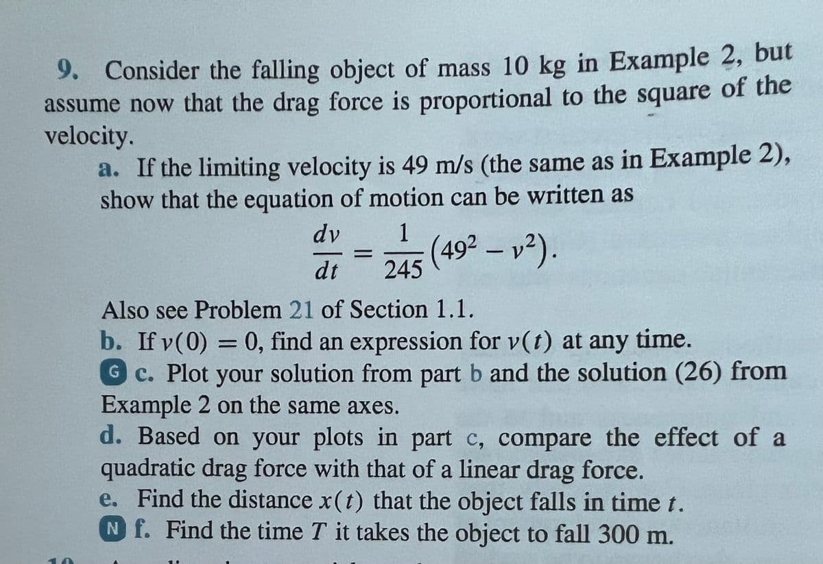9. Consider the falling object of mass 10 kg in Example 2, but
assume now that the drag force is proportional to the square of the
velocity.
a. If the limiting velocity is 49 m/s (the same as in Example 2),
show that the equation of motion can be written as
1 (49² - 1²).
245
dy
dt
Also see Problem 21 of Section 1.1.
b. If y(0) = 0, find an expression for v(t) at any time.
Gc. Plot your solution from part b and the solution (26) from
Example 2 on the same axes.
d. Based on your plots in part c, compare the effect of a
quadratic drag force with that of a linear drag force.
e. Find the distance x(t) that the object falls in time t.
Nf. Find the time T it takes the object to fall 300 m.