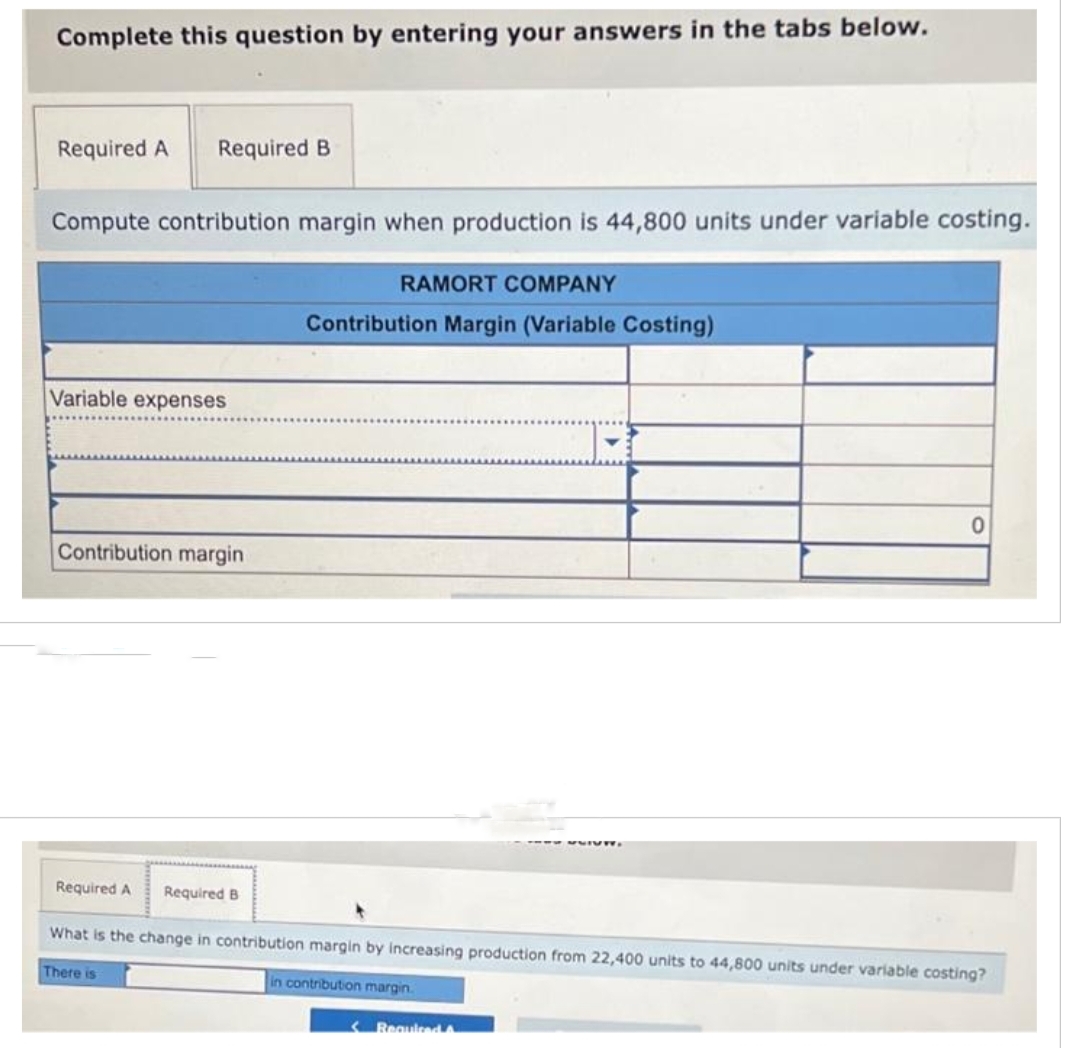 Complete this question by entering your answers in the tabs below.
Required A Required B
Compute contribution margin when production is 44,800 units under variable costing.
Variable expenses
Contribution margin
Required A
Required B
There is
RAMORT COMPANY
Contribution Margin (Variable Costing)
What is the change in contribution margin by increasing production from 22,400 units to 44,800 units under variable costing?
in contribution margin.
0
< Required A