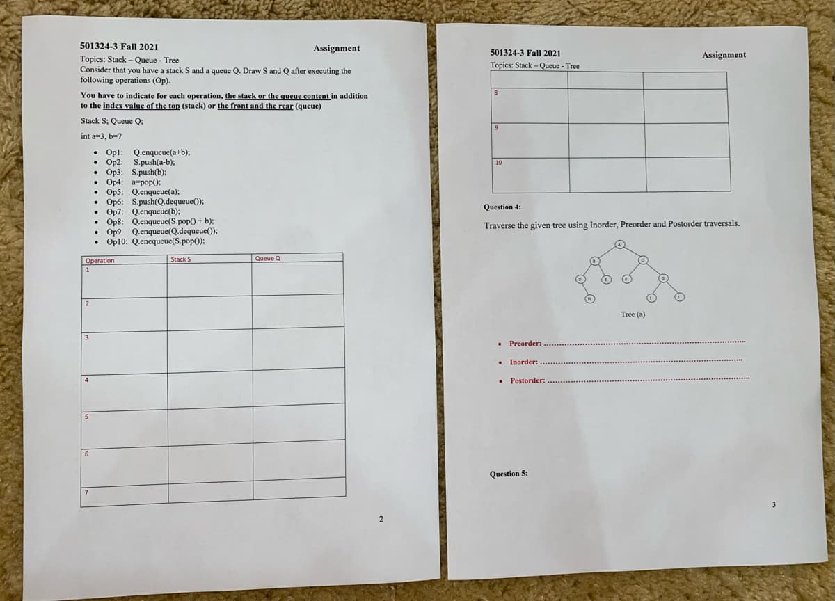 501324-3 Fall 2021
Assignment
501324-3 Fall 2021
Assignment
Topics: Stack – Queue - Tree
Consider that you have a stack S and a queue Q. Draw S and Q after executing the
following operations (Op).
Topics: Stack - Queue - Tree
You have to indicate for each operation, the stack or the queue content in addition
to the index value of the top (stack) or the front and the rear (queue)
8
Stack S; Queue Q;
int a=3, b-7
• Opl:
Op2: S.push(a-b);
Op3: S.push(b);
Op4: a-pop0;
Op5: Q.enqueue(a);
Op6: S.push(Q.dequeue());
Op7: Q.enqueue(b);
Op8: Q.enqueue(S.pop() + b);
• Op9 Q.enqueue(Q.dequeue());
• Op10: Q.enequeue(S.pop();
Q.enqueue(a+b);
10
Question 4:
Traverse the given tree using Inorder, Preorder and Postorder traversals.
Operation
Stack S
Queue Q
1
2
Tree (a)
• Preorder:
• Inorder:
• Postorder:
5
Question 5:
2.
