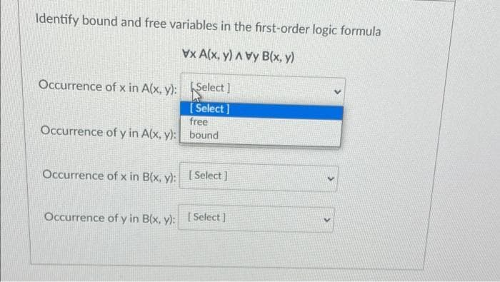 Identify bound and free variables in the first-order logic formula
vx A(x, y) A vy B(x, y)
Occurrence of x in A(x, y): Select]
[Select]
free
Occurrence of y in A(x, y): bound
Occurrence of x in B(x, y): [Select]
Occurrence of y in B(x, y): [Select]
