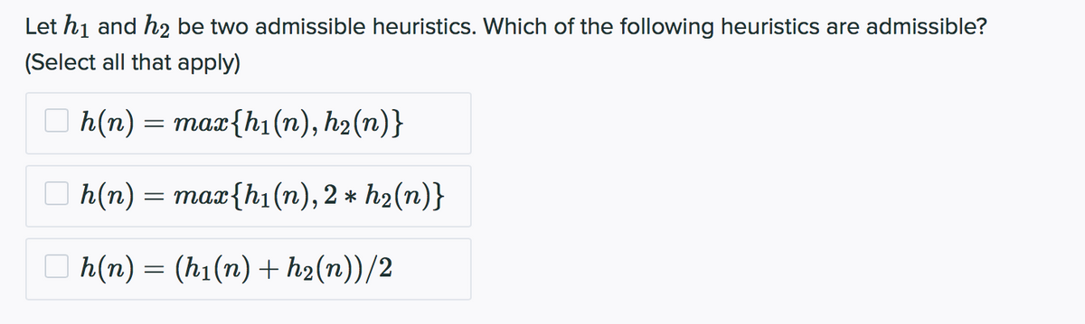 Let h₁ and h₂ be two admissible heuristics. Which of the following heuristics are admissible?
(Select all that apply)
h(n) = max{h₁(n), h₂(n)}
h(n)
h(n) = (h₁(n) +h₂(n))/2
=
max{hi(n), 2 * h₂(n)}