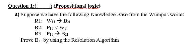 Question 1:(
(Propositional logic)
a) Suppose we have the following Knowledge Base from the Wumpus world:
R1: W11 → B21
R2: P11 V W11
R3: P11 → B21
Prove B21 by using the Resolution Algorithm