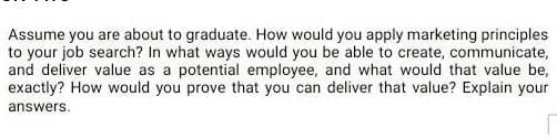 Assume you are about to graduate. How would you apply marketing principles
to your job search? In what ways would you be able to create, communicate,
and deliver value as a potential employee, and what would that value be,
exactly? How would you prove that you can deliver that value? Explain your
answers.