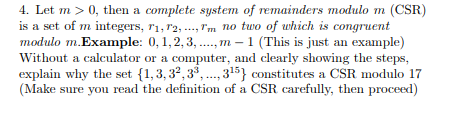 4. Let m > 0, then a complete system of remainders modulo m (CSR)
is a set of m integers, 11, 12,..., Tm no two of which is congruent
modulo m.Example: 0, 1, 2, 3,...,m - 1 (This is just an example)
Without a calculator or a computer, and clearly showing the steps,
explain why the set (1,3,32,3³,..., 3¹5} constitutes a CSR modulo 17
(Make sure you read the definition of a CSR carefully, then proceed)