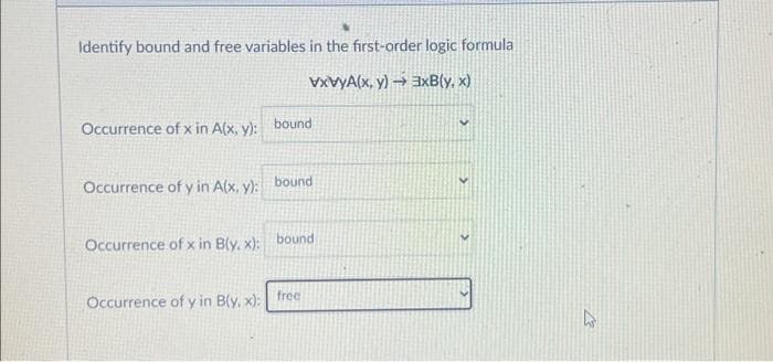 Identify bound and free variables in the first-order logic formula
vxvyA(x, y)→→ 3xB(y,x)
Occurrence of x in A(x, y): bound
Occurrence of y in A(x, y):
Occurrence of x in B(y,x):
Occurrence of y in B(y,x):
bound
bound
free