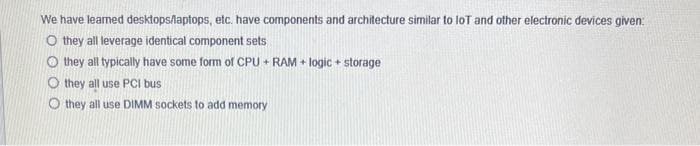 We have learned desktops/laptops, etc. have components and architecture similar to loT and other electronic devices given:
O they all leverage identical component sets
Othey all typically have some form of CPU + RAM + logic + storage
Othey all use PCI bus
Othey all use DIMM sockets to add memory