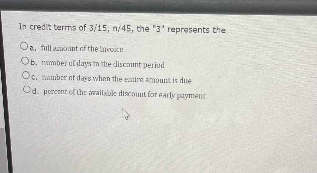 In credit terms of 3/15, n/45, the "3" represents the
Oa. full amount of the invoice
Ob. number of days in the discount period
Oc. number of days when the entire amount is due
Od. percent of the available discount for early payment
4