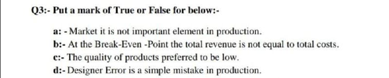Q3:- Put a mark of True or False for below:-
a: - Market it is not important element in production.
b:- At the Break-Even -Point the total revenue is not equal to total costs.
c:- The quality of products preferred to be low.
d:- Designer Error is a simple mistake in production.

