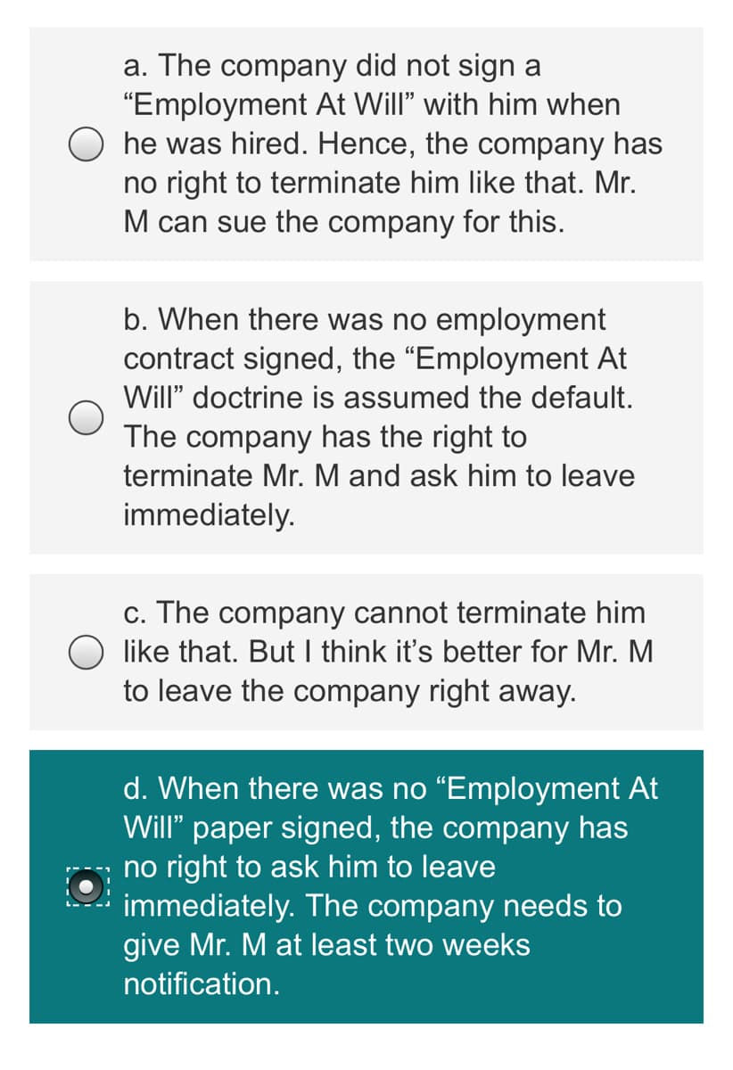 a. The company did not sign a
"Employment At Will" with him when
he was hired. Hence, the company has
no right to terminate him like that. Mr.
M can sue the company for this.
b. When there was no employment
contract signed, the "Employment At
Will" doctrine is assumed the default.
The company has the right to
terminate Mr. M and ask him to leave
immediately.
c. The company cannot terminate him
like that. But I think it's better for Mr. M
to leave the company right away.
d. When there was no “Employment At
Will" paper signed, the company has
no right to ask him to leave
immediately. The company needs to
give Mr. M at least two weeks
notification.
