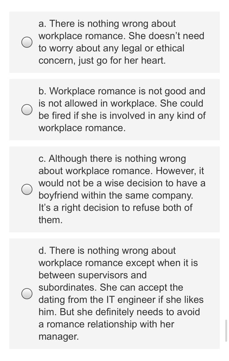 a. There is nothing wrong about
workplace romance. She doesn't need
to worry about any legal or ethical
concern, just go for her heart.
b. Workplace romance is not good and
is not allowed in workplace. She could
be fired if she is involved in any kind of
workplace romance.
c. Although there is nothing wrong
about workplace romance. However, it
would not be a wise decision to have a
boyfriend within the same company.
It's a right decision to refuse both of
them.
d. There is nothing wrong about
workplace romance except when it is
between supervisors and
subordinates. She can accept the
dating from the IT engineer if she likes
him. But she definitely needs to avoid
a romance relationship with her
manager.
