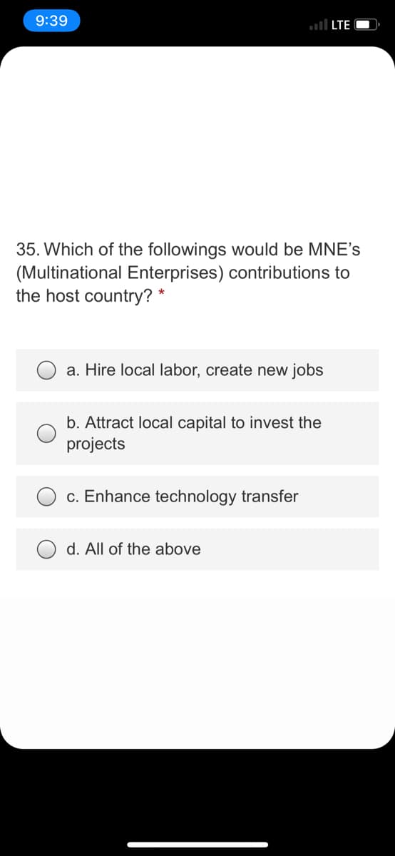 9:39
ul LTE O
35. Which of the followings would be MNE's
(Multinational Enterprises) contributions to
the host country? *
a. Hire local labor, create new jobs
b. Attract local capital to invest the
projects
c. Enhance technology transfer
d. All of the above
