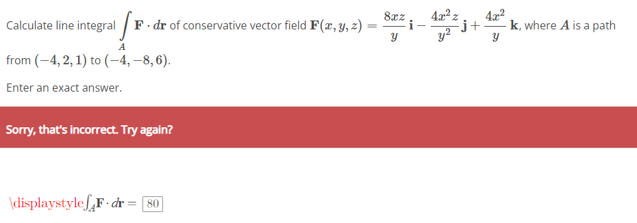 =
F. dr of conservative vector field F(x, y, z) =
!'
from (-4, 2, 1) to (-4,-8,6).
Enter an exact answer.
Calculate line integral
Sorry, that's incorrect. Try again?
\displaystylefF.dr = [80]
8xz
Y
i
4x² z 4x²
-j+ k, where A is a path
y²
Y