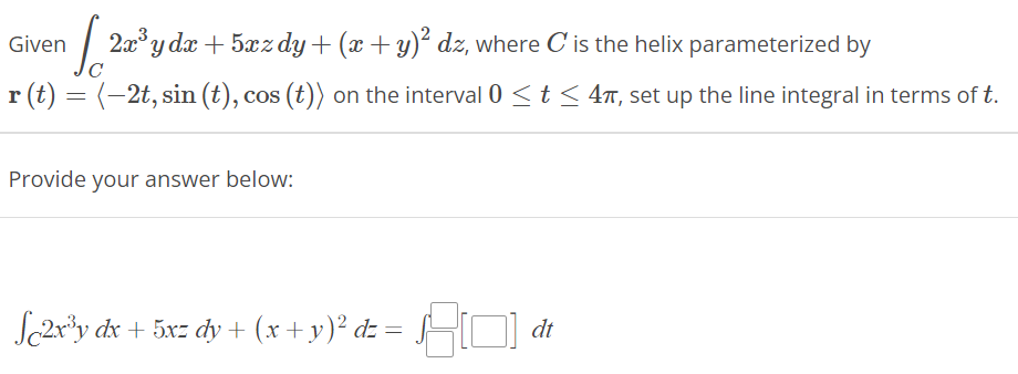 Given
[2a³y da + 5xæz dy + (x + y)² dz, where C' is the helix parameterized by
r(t) = (–2t, sin (t), cos (t)) on the interval 0 ≤ t ≤ 4π, set up the line integral in terms of t.
Provide your answer below:
Sc2x³y dx + 5x= dy + (x + y)² d= =
dt