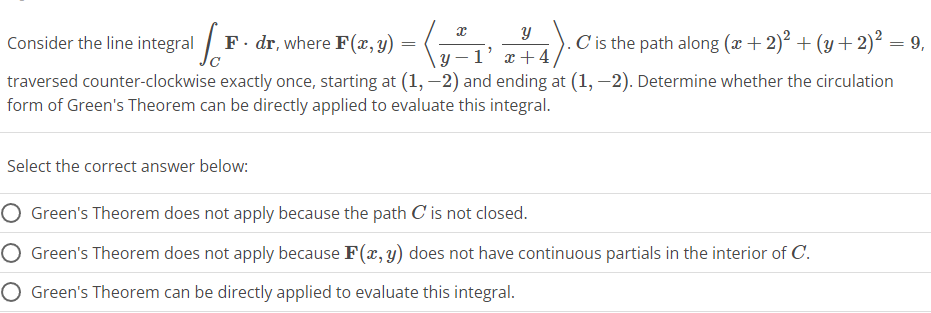 Consider the line integral 1
F. dr, where F(x, y)
=
Select the correct answer below:
x
Y
-4).0
.C is the path along (x + 2)² + (y + 2)² = 9,
1' x +4
traversed counter-clockwise exactly once, starting at (1, -2) and ending at (1, -2). Determine whether the circulation
form of Green's Theorem can be directly applied to evaluate this integral.
O Green's Theorem does not apply because the path C' is not closed.
Green's Theorem does not apply because F(x, y) does not have continuous partials in the interior of C.
O Green's Theorem can be directly applied to evaluate this integral.