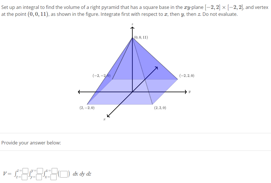 Set
up an integral to find the volume of a right pyramid that has a square base in the xy-plane [-2, 2] × [-2, 2], and vertex
at the point (0, 0, 11), as shown in the figure. Integrate first with respect to x, then y, then z. Do not evaluate.
Provide your answer below:
V=
X=
X=
(-2,-2.0)
(2,-2,0)
dx dy dz
x
(0, 0, 11)
(2,2,0)
(-2,2,0)