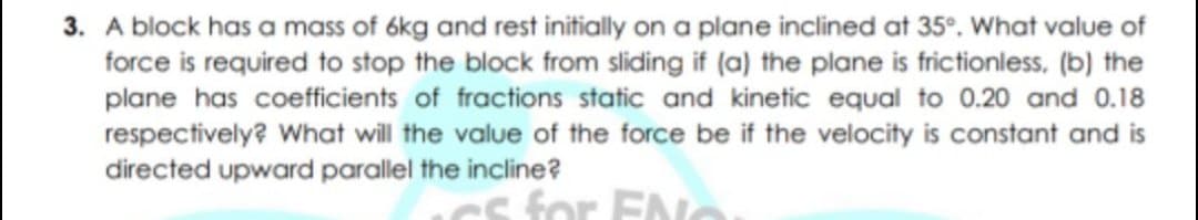 3. A block has a mass of 6kg and rest initially on a plane inclined at 35°. What value of
force is required to stop the block from sliding if (a) the plane is frictionless, (b) the
plane has coefficients of fractions static and kinetic equal to 0.20 and 0.18
respectively? What will the value of the force be if the velocity is constant and is
directed upward parallel the incline?
s for ENo
