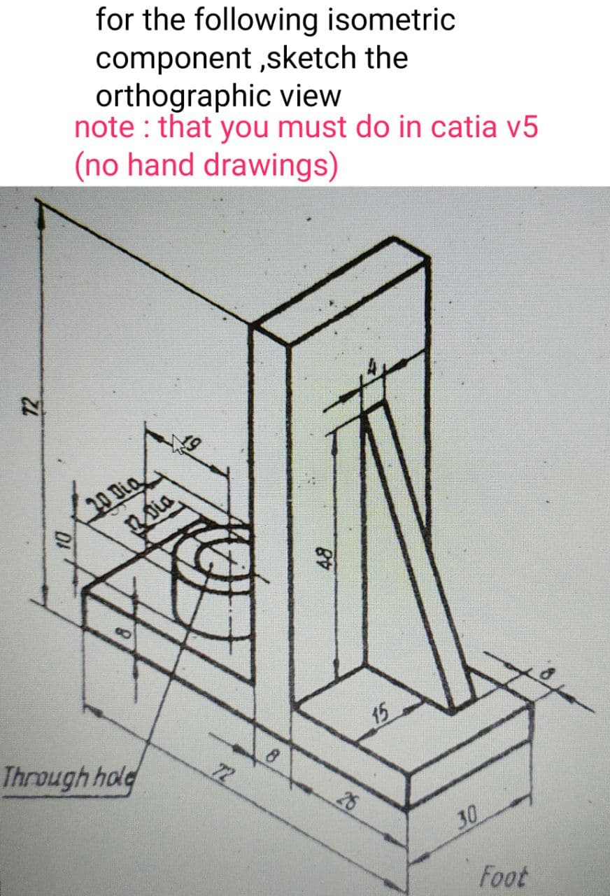 for the following isometric
component ,sketch the
orthographic view
note : that you must do in catia v5
(no hand drawings)
20 Dia
15
Through hold
8.
72
26
30
Foot
DI
