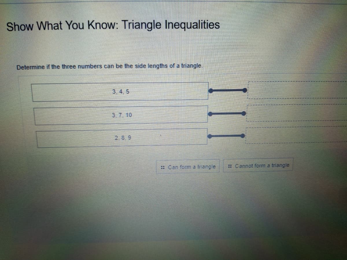 Show What You Know: Triangle Inequalities
Determine if the three numbers can be the side lengths of a triangle.
3, 4, 5
3.7.10
2.8.9
RCan form trangle
# Cannot form a triangle
II
