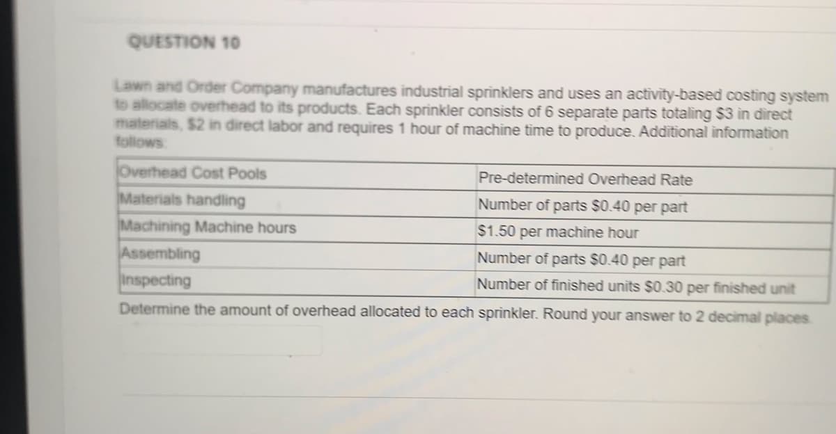QUESTION 10
Lawn and Order Company manufactures industrial sprinklers and uses an activity-based costing system
to allocate overhead to its products. Each sprinkler consists of 6 separate parts totaling $3 in direct
materials, $2 in direct labor and requires 1 hour of machine time to produce. Additional information
follows
Overhead Cost Pools
Pre-determined Overhead Rate
Materials handling
Number of parts $0.40 per part
Machining Machine hours
$1.50 per machine hour
Assembling
Inspecting
Number of parts $0.40 per part
Number of finished units $0.30 per finished unit
Determine the amount of overhead allocated to each sprìnkler. Round your answer to 2 decimal places
