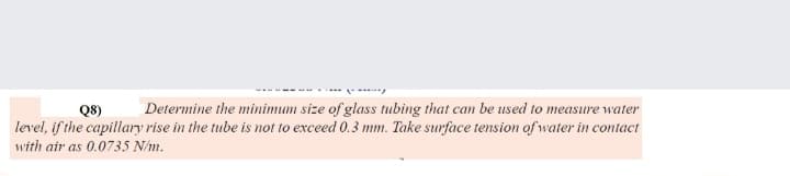 Q8)
Determine the minimum size of glass tubing that can be used to measure water
level, if the capillary rise in the tube is not to exceed 0.3 mm. Take surface tension of water in contact
with air as 0.0735 N/m.

