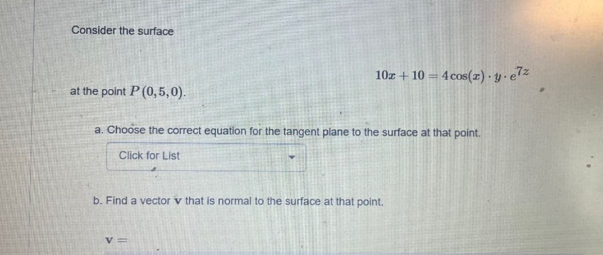 Consider the surface
at the point P (0,5,0).
10x + 10 = = 4 cos(x).y.e7z
a. Choose the correct equation for the tangent plane to the surface at that point.
Click for List
b. Find a vector v that is normal to the surface at that point.
V=