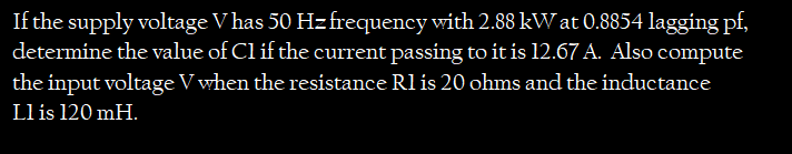 If the supply voltage V has 50 Hzfrequency with 2.88 kW at 0.8854 lagging pf,
determine the value of Cl if the current passing to it is 12.67 A. Also compute
the input voltage V when the resistance Rl is 20 ohms and the inductance
Ll is 120 mH.
