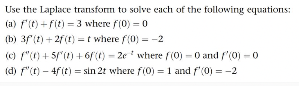 Use the Laplace transform to solve each of the following equations:
(a) f'(t) + f(t) = 3 where f(0) = 0
(b) 3f' (t) + 2f (t) = t where f(0) = -2
(c) f"(t) +5f' (t) + 6f (t) = 2et where f(0) = 0 and f'(0) = 0
(d) f" (t) - 4f (t) = sin 2t where f(0) = 1 and f'(0) = -2