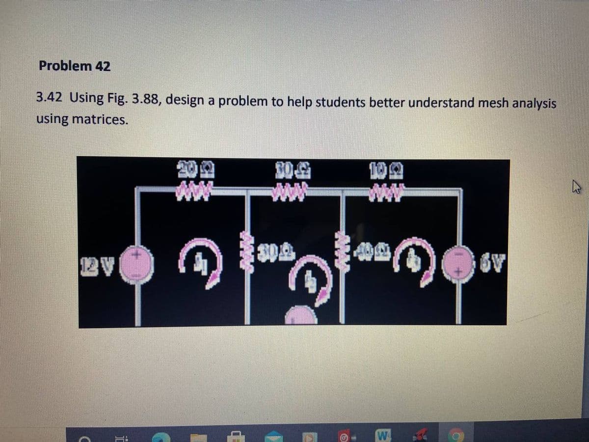 Problem 42
3.42 Using Fig. 3.88, design a problem to help students better understand mesh analysis
using matrices.
