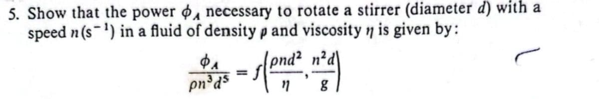 5. Show that the power , necessary to rotate a stirrer (diameter d) with a
speed n (s) in a fluid of density p and viscosity n is given by:
pnd² n²d
11 g
Φ
pn³ds
=
"