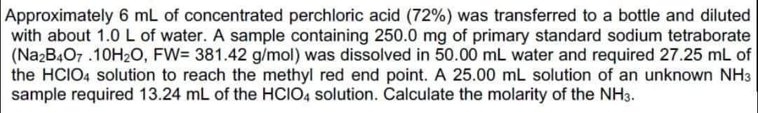 Approximately 6 mL of concentrated perchloric acid (72%) was transferred to a bottle and diluted
with about 1.0L of water. A sample containing 250.0 mg of primary standard sodium tetraborate
(NazB407 .10H2O, FW= 381.42 g/mol) was dissolved in 50.00 mL water and required 27.25 mL of
the HCIO4 solution to reach the methyl red end point. A 25.00 mL solution of an unknown NH3
sample required 13.24 mL of the HCIO4 solution. Calculate the molarity of the NH3.

