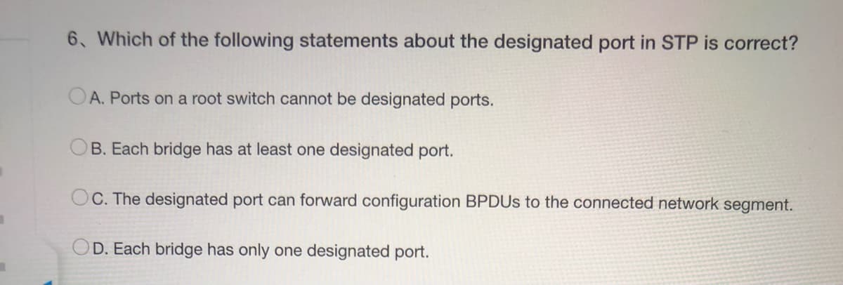 ■
6. Which of the following statements about the designated port in STP is correct?
A. Ports on a root switch cannot be designated ports.
B. Each bridge has at least one designated port.
C. The designated port can forward configuration BPDUs to the connected network segment.
D. Each bridge has only one designated port.