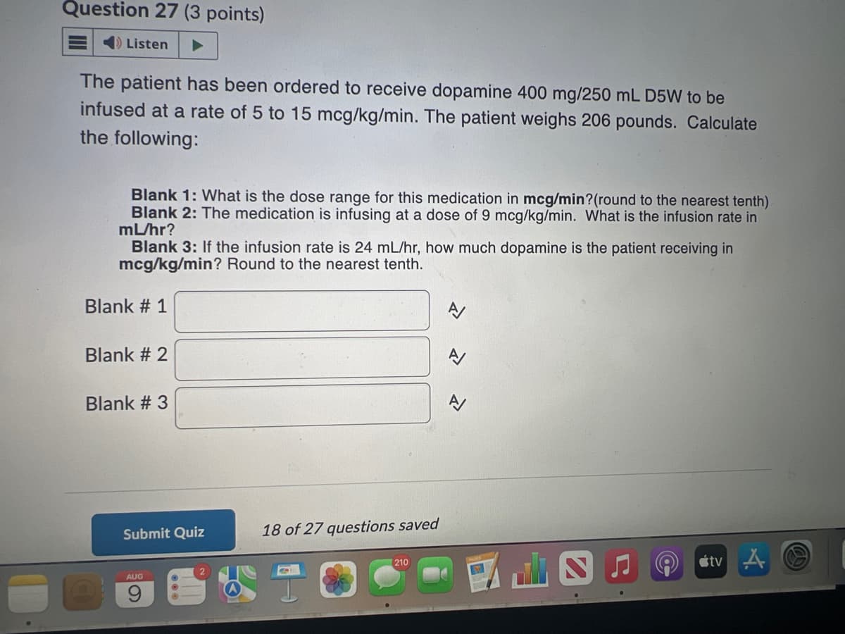 Question 27 (3 points)
Listen
The patient has been ordered to receive dopamine 400 mg/250 mL D5W to be
infused at a rate of 5 to 15 mcg/kg/min. The patient weighs 206 pounds. Calculate
the following:
Blank 1: What is the dose range for this medication in mcg/min?(round to the nearest tenth)
Blank 2: The medication is infusing at a dose of 9 mcg/kg/min. What is the infusion rate in
mL/hr?
Blank 3: If the infusion rate is 24 mL/hr, how much dopamine is the patient receiving in
mcg/kg/min? Round to the nearest tenth.
Blank # 1
Blank # 2
Blank #3
Submit Quiz
AUG
9
СО
18 of 27 questions saved
(210
1
tv A