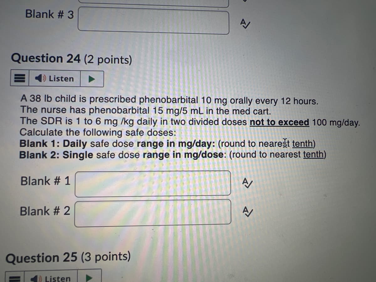 Blank # 3
Question 24 (2 points)
Listen
A 38 lb child is prescribed phenobarbital 10 mg orally every 12 hours.
The nurse has phenobarbital 15 mg/5 mL in the med cart.
The SDR is 1 to 6 mg /kg daily in two divided doses not to exceed 100 mg/day.
Calculate the following safe doses:
Blank 1: Daily safe dose range in mg/day: (round to nearest tenth)
Blank 2: Single safe dose range in mg/dose: (round to nearest tenth)
Blank # 1
Blank # 2
Question 25 (3 points)
✔Listen
A
A