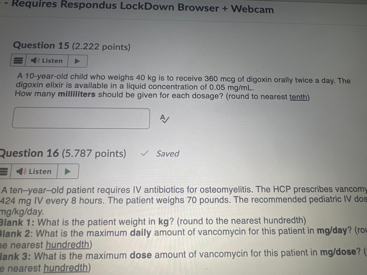 Requires Respondus LockDown Browser + Webcam
Question 15 (2.222 points)
Listen
A 10-year-old child who weighs 40 kg is to receive 360 mcg of digoxin orally twice a day. The
digoxin elixir is available in a liquid concentration of 0.05 mg/mL.
How many milliliters should be given for each dosage? (round to nearest tenth)
Question 16 (5.787 points)
Listen
A
Saved
A ten-year-old patient requires IV antibiotics for osteomyelitis. The HCP prescribes vancomy
424 mg IV every 8 hours. The patient weighs 70 pounds. The recommended pediatric IV dos
mg/kg/day.
Blank 1: What is the patient weight in kg? (round to the nearest hundredth)
Blank 2: What is the maximum daily amount of vancomycin for this patient in mg/day? (rou
he nearest hundredth)
Jank 3: What is the maximum dose amount of vancomycin for this patient in mg/dose? (
e nearest hundredth)