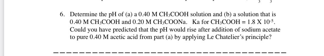 6. Determine the pH of (a) a 0.40 M CH3COOH solution and (b) a solution that is
0.40 M CH3COOH and 0.20 M CH3COONa. Ka for CH3COOH = 1.8 X 10-5.
Could you have predicted that the pH would rise after addition of sodium acetate
to pure 0.40 M acetic acid from part (a) by applying Le Chatelier's principle?