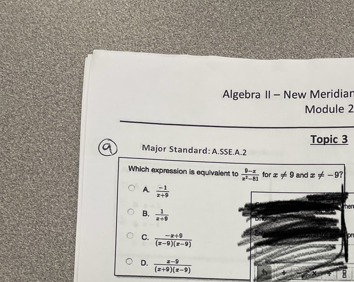 Algebra II - New Meridian
Module 2
Topic 3
Major Standard: A.SSE.A.2
Which expression is equivalent to
9-1
2-81
for 9 and x-9?
A.
#+9
B.
1
1+9
C.
-2+9
(x-9)(x-9)
D.
1-9
(x+9)(x-9)
here
pro