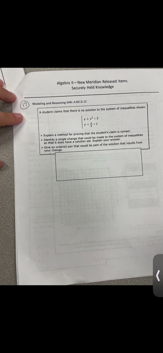 Algebra II-New Meridian Released Items
Securely Held Knowledge
17 Modeling and Reasoning SHK: A.REI.D.12
A student claims that there is no solution to the system of inequalities shown.
y<+1
• Explain a method for proving that the student's claim is correct.
Identify a single change that could be made to the system of inequalities
so that it does have a solution set. Explain your answer.
• Give an ordered pair that would be part of the solution that results from
your change.