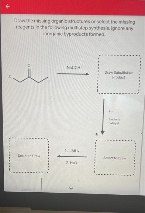 Draw the missing organic structures or select the missing
reagents in the following multistep synthesis. Ignore any
inorganic byproducts formed.
NaCCH
Draw Substitution
Product
Ha
Lindlar's
catalyst
1. LIAIH4
Select to Draw
Select to Draw
2. H₂O
MCPBA