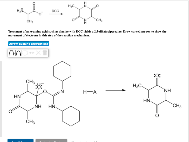 DCC
H3C
ངོན་དྲིས" ",,
CH3
CH3
Treatment of an α-amino acid such as alanine with DCC yields a 2,5-diketopiperazine. Draw curved arrows to show the
movement of electrons in this step of the reaction mechanism.
Arrow-pushing Instructions
HN
CH3
:0:
CH3
NH
HN
:O:
H3C
N
H-A
NH
HN
CH3
