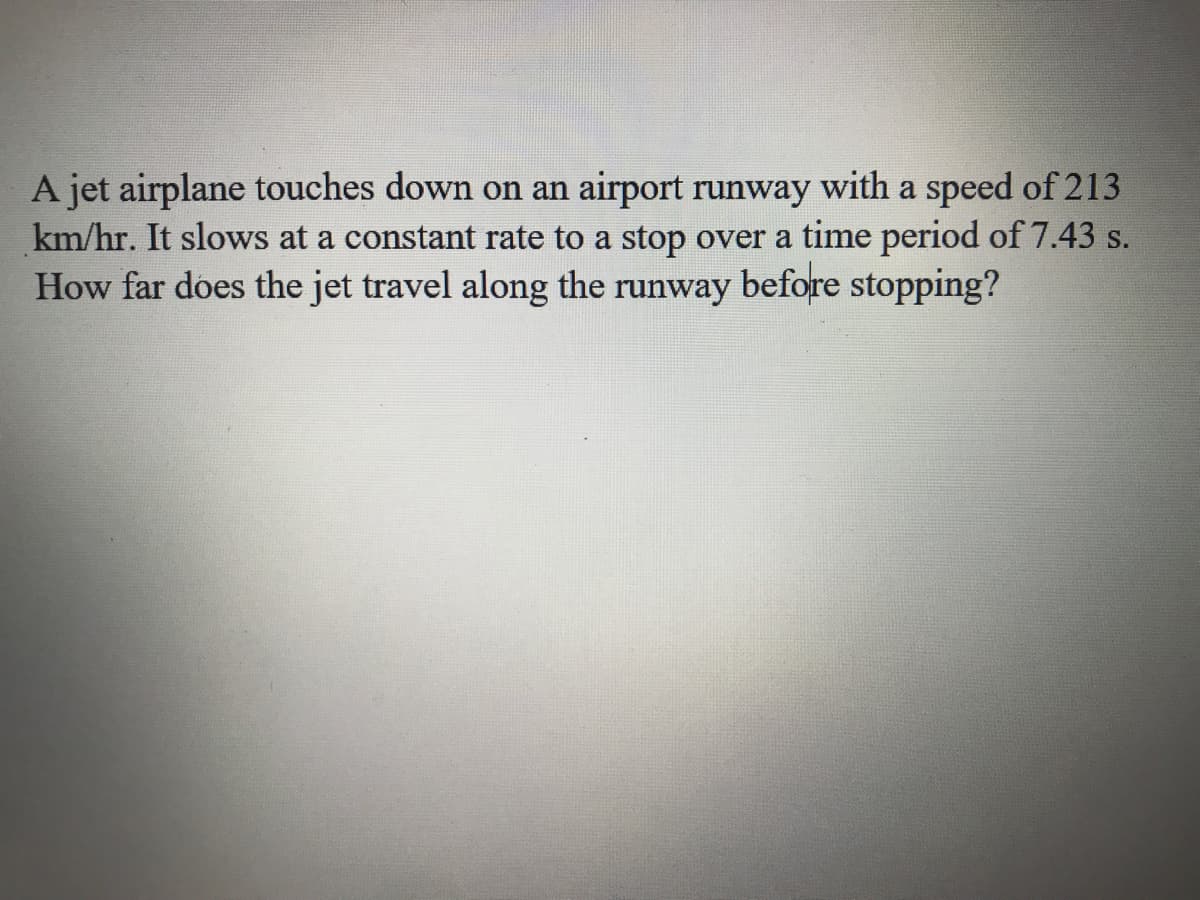 A jet airplane touches down on an airport runway with a speed of 213
km/hr. It slows at a constant rate to a stop over a time period of 7.43 s.
How far does the jet travel along the runway before stopping?
