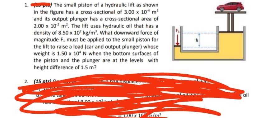 1.) The small piston of a hydraulic lift as shown
in the figure has a cross-sectional of 3.00 x 104 m²
and its output plunger has a cross-sectional area of
2.00 x 10² m². The lift uses hydraulic oil that has a
density of 8.50 x 10² kg/m³. What downward force of
magnitude F₁ must be applied to the small piston for
the lift to raise a load (car and output plunger) whose
weight is 1.50 x 104 N when the bottom surfaces of
the piston and the plunger are at the levels with
height difference of 1.5 m?
2. (15 pts)
bail displaces
69.00×102
Tasa
1.00 x 10/m3
h
fall wor
H
oil