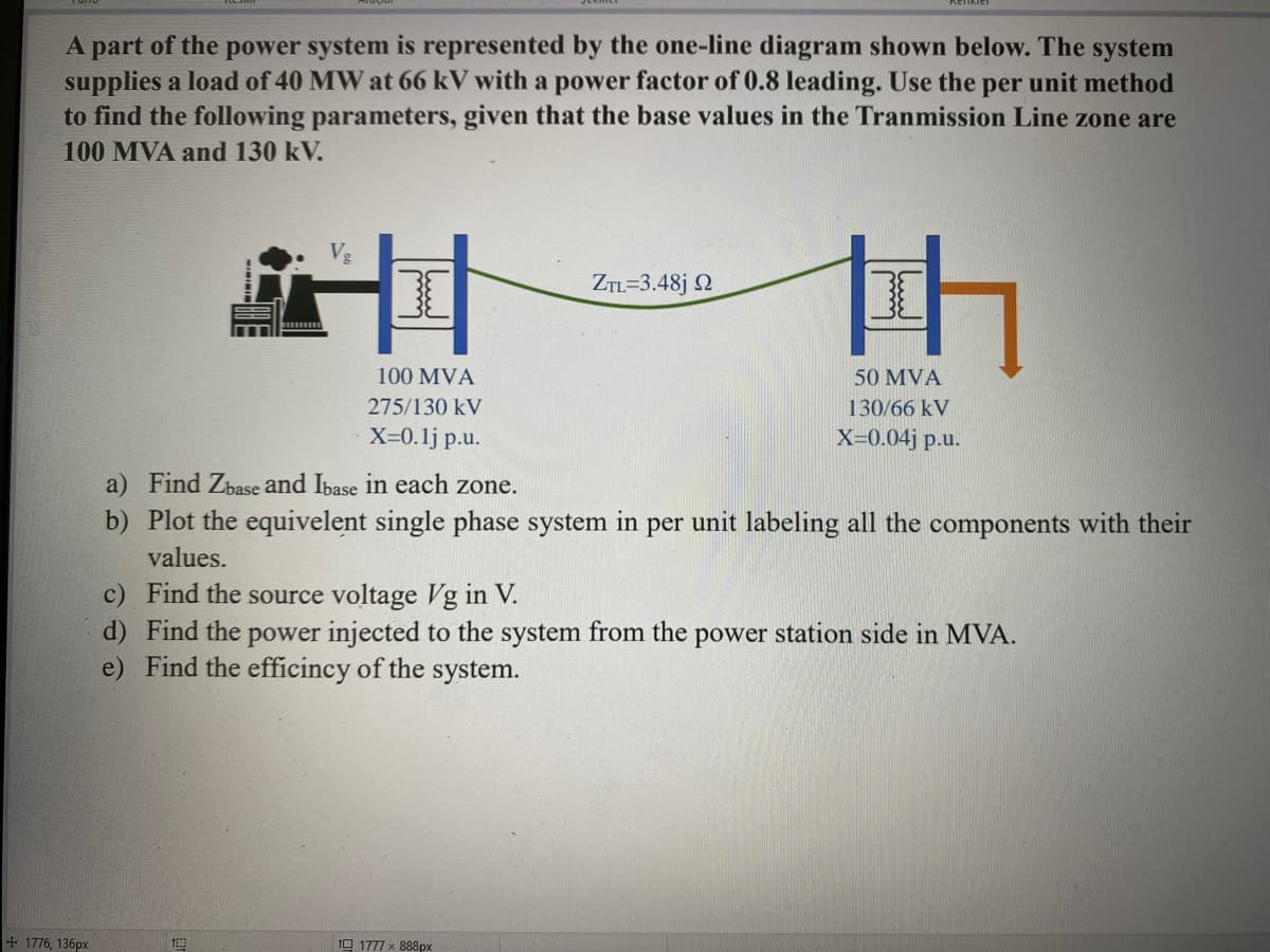 A part of the power system is represented by the one-line diagram shown below. The system
supplies a load of 40 MW at 66 kV with a power factor of 0.8 leading. Use the per unit method
to find the following parameters, given that the base values in the Tranmission Line zone are
100 MVA and 130 kV.
+ 1776, 136px
Vg
I
100 MVA
275/130 kV
X=0.1j p.u.
100
ZTL=3.48jQ2
th
H
a) Find Zbase and Ibase in each zone.
b) Plot the equivelent single phase system in per unit labeling all the components with their
values.
1 1777 x 888px
50 MVA
130/66 kV
X=0.04j p.u.
c) Find the source voltage Vg in V.
d) Find the power injected to the system from the power station side in MVA.
e) Find the efficincy of the system.