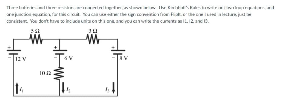 Three batteries and three resistors are connected together, as shown below. Use Kirchhoff's Rules to write out two loop equations, and
one junction equation, for this circuit. You can use either the sign convention from Fliplt, or the one I used in lecture, just be
consistent. You don't have to include units on this one, and you can write the currents as 1, 12, and 13.
3Ω
+
12 V
6 V
8 V
10 Ω
