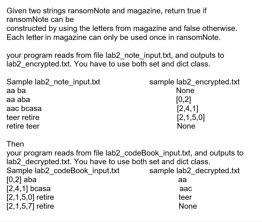 Given two strings ransomNote and magazine, return true if
ransomNote can be
constructed by using the letters from magazine and false otherwise.
Each letter in magazine can only be used once in ransomNote.
your program reads from file lab2_note_input.txt, and outputs to
lab2_encrypted.txt. You have to use both set and dict class.
sample lab2_encrypted.txt
Sample lab2_note_input.txt
aa ba
aa aba
aac bcasa
teer retire
retire teer
None
[0,2]
[2,4,1]
[2,1,5,0]
None
Then
your program reads from file lab2_codeBook_input.txt, and outputs to
lab2_decrypted.txt. You have to use both set and dict class.
Sample lab2_codeBook_input.txt
sample lab2_decrypted.txt
[0,2] aba
[2,4,1] bcasa
[2,1,5,0] retire
[2,1,5,7] retire
aa
aac
teer
None