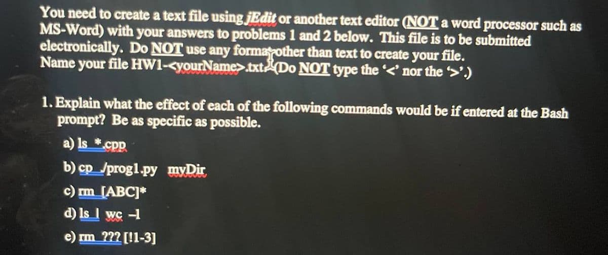 You need to create a text file using jEdit or another text editor (NOT a word processor such as
MS-Word) with your answers to problems 1 and 2 below. This file is to be submitted
electronically. Do NOT use any formarother than text to create your file.
Name your file HW1-<yourName>.txt(Do NOT type the '<' nor the '>'.)
1. Explain what the effect of each of the following commands would be if entered at the Bash
prompt? Be as specific as possible.
a) Is *.cpp
b) cp_/progl.py myDir
c) rm_[ABC]*
d) Is I wc -1
e) rm ??? [!1-3]