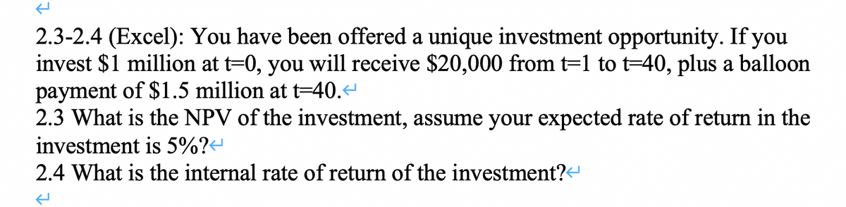 2.3-2.4 (Excel): You have been offered a unique investment opportunity. If you
invest $1 million at t=0, you will receive $20,000 from t=1 to t=40, plus a balloon
payment of $1.5 million at t=40.<
2.3 What is the NPV of the investment, assume your expected rate of return in the
investment is 5%?
2.4 What is the internal rate of return of the investment?<
